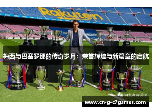 梅西与巴塞罗那的传奇岁月：荣誉辉煌与新篇章的启航